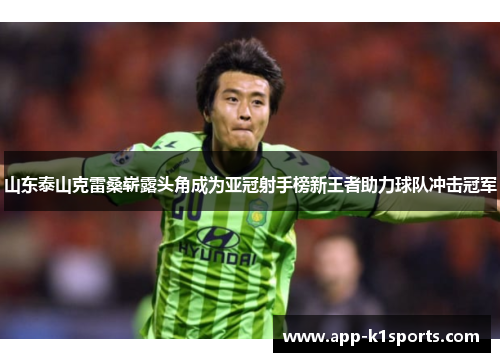 山东泰山克雷桑崭露头角成为亚冠射手榜新王者助力球队冲击冠军