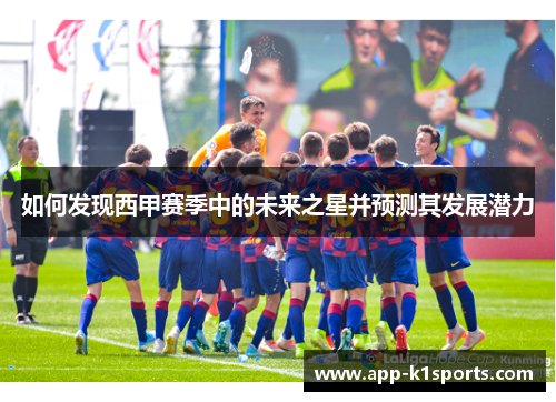 如何发现西甲赛季中的未来之星并预测其发展潜力