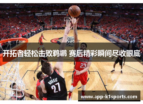 开拓者轻松击败鹈鹕 赛后精彩瞬间尽收眼底 开拓者轻松击败鹈鹕 赛后精彩瞬间尽收眼底