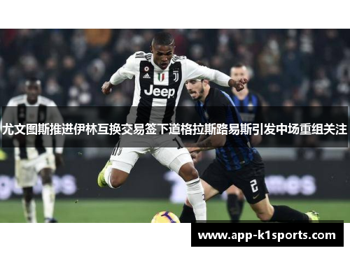 尤文图斯推进伊林互换交易签下道格拉斯路易斯引发中场重组关注 尤文图斯推进伊林互换交易签下道格拉斯路易斯引发中场重组关注