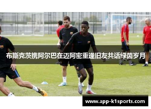 布斯克茨携阿尔巴在迈阿密重逢旧友共话绿茵岁月 布斯克茨携阿尔巴在迈阿密重逢旧友共话绿茵岁月
