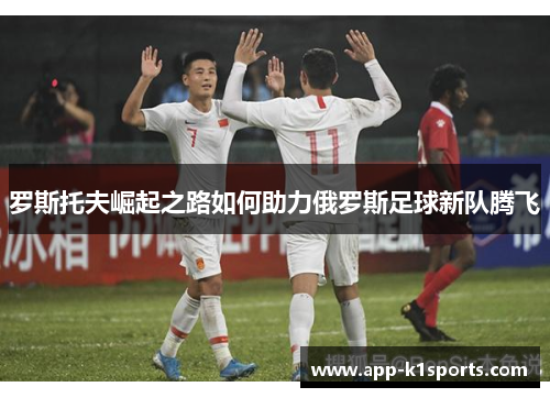 罗斯托夫崛起之路如何助力俄罗斯足球新队腾飞 罗斯托夫崛起之路如何助力俄罗斯足球新队腾飞